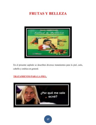 FRUTAS Y BELLEZA




En el presente capítulo se describen diversos tratamientos para la piel, cutis,
cabello y estética en general.


TRATAMIENTO PARA LA PIEL.




                                      17
 