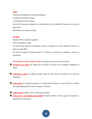 Acné:
10 gramos de pulpa de Fruta bomba (Papaya)
10 gramos de pulpa de mango
1 cucharada de miel de abejas.
Se revuelve hasta que compacte y se coloca sobre el rostro durante 20 minutos, se retira con
agua fresca.
(Realizarlo una vez por semana)


Arrugas:
Preparar 50% de pulpa de aguacate
50% de zanahoria cocida
Se mezcla hasta adquirir consistencia cremosa, se aplica en el rostro durante 2 horas y se
retira con agua tibia.
Se coloca la pulpa de naranja durante 15 minutos y se ponen las compresas. Activan la
circulación.


Para depurar la piel y dejarla sedosa. Se masajea la cara con aceite de maní.
Arrugas en el rostro: Se limpia por las noches el rostro con un algodón empapado en
limón.


Cutis fino y suave: Se aplican masajes todos los días antes de acostarse con aceite de
almendras.


Cutis mixto: Se machaca aguacate y se agrega miel de abejas, se mezcla bien y se aplica
una capa delgada sobre el rostro durante 15 minutos.


Cutis normal: Aplicar sobre el rostro jugo de piña.
Cutis terso y crecimiento del cabello: Consumir durante 15 días jugo de manzanas y
zanahoria en el desayuno.




                                            18
 