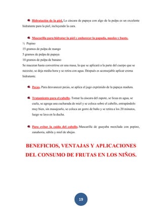 Hidratación de la piel. La cáscara de papaya con algo de la pulpa es un excelente
hidratante para la piel, incluyendo la cara.


       Mascarilla para hidratar la piel y endurecer la papada, muslos y busto.
½ Pepino
15 gramos de pulpa de mango
5 gramos de pulpa de papaya
10 gramos de pulpa de banano
Se maceran hasta convertirse en una masa, la que se aplicará a la parte del cuerpo que se
necesite, se deja media hora y se retira con agua. Después es aconsejable aplicar crema
hidratante.


       Pecas. Para desvanecer pecas, se aplica el jugo exprimido de la papaya madura.


       Tratamiento para el cabello. Tomar la cáscara del zapote, se licua en agua, se
       cuela, se agrega una cucharada de miel y se coloca sobre el cabello, entrapándolo
       muy bien, sin masajearlo, se coloca un gorro de baño y se retira a los 20 minutos,
       luego se lava en la ducha.


       Para evitar la caída del cabello. Mascarilla de guayaba mezclada con pepino,
       zanahoria, sábila y miel de abejas.



  BENEFICIOS, VENTAJAS Y APLICACIONES
  DEL CONSUMO DE FRUTAS EN LOS NIÑOS.




                                               19
 