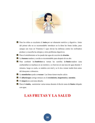 Para los niños es excelente el Anón por ser altamente nutritivo y digestivo. Antes
del primer año no es recomendable introducir en la dieta las frutas ácidas, pues
aunque son ricas en Vitamina C (que elevan las defensas contra los resfriados)
produce y exacerba las alergias y otros problemas digestivos.
Para el estreñimiento se les puede dar agua de cocción de ciruelas.
La banana madura y cocida es recomendable para después de un año.
Para combatir las lombrices se toman las semillas de limón maduro (una
cucharadita) se machaca en un mortero y se hierven en una taza de agua durante 3
minutos, luego se cuela, se endulza con miel y se le da a tomar media hora antes
del desayuno o almuerzo.
La mandarina ayuda a evacuar. Las limas tienen mucho calcio.
El albaricoque corrige retrasos en el crecimiento, inapetencia y anemias.
El níspero no conviene dárselo.
Para el vómito, suministrar varias tomas durante el día de zumo de limón rebajado
con agua.



      LAS FRUTAS Y LA SALUD




                                   20
 
