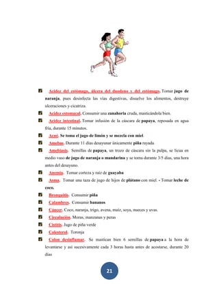 Acidez del estómago, úlcera del duodeno y del estómago. Tomar jugo de
naranja, pues desinfecta las vías digestivas, disuelve los alimentos, destruye
ulceraciones y cicatriza.
  Acidez estomacal. Consumir una zanahoria cruda, masticándola bien.
  Acidez intestinal. Tomar infusión de la cáscara de papaya, reposada en agua
fría, durante 15 minutos.
  Acné. Se toma el jugo de limón y se mezcla con miel.
  Amebas. Durante 11 días desayunar únicamente piña rayada.
  Amebiasis. Semillas de papaya, un trozo de cáscara sin la pulpa, se licua en
medio vaso de jugo de naranja o mandarina y se toma durante 3/5 días, una hora
antes del desayuno.
  Anemia. Tomar corteza y raíz de guayaba
  Asma. Tomar una taza de jugo de hijos de plátano con miel. - Tomar leche de
coco.
  Bronquitis. Consumir piña
  Calambres. Consumir bananos
  Cáncer. Coco, naranja, trigo, avena, maíz, soya, nueces y uvas.
  Circulación. Moras, manzanas y peras
  Cistitis. Jugo de piña verde
  Colesterol. Toronja
  Colon desinflamar. Se mastican bien 6 semillas de papaya a la hora de
levantarse y así sucesivamente cada 3 horas hasta antes de acostarse, durante 20
días


                                   21
 