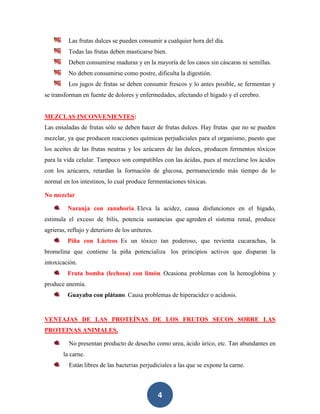 Las frutas dulces se pueden consumir a cualquier hora del día.
          Todas las frutas deben masticarse bien.
          Deben consumirse maduras y en la mayoría de los casos sin cáscaras ni semillas.
          No deben consumirse como postre, dificulta la digestión.
          Los jugos de frutas se deben consumir frescos y lo antes posible, se fermentan y
se transforman en fuente de dolores y enfermedades, afectando el hígado y el cerebro.


MEZCLAS INCONVENIENTES:
Las ensaladas de frutas sólo se deben hacer de frutas dulces. Hay frutas que no se pueden
mezclar, ya que producen reacciones químicas perjudiciales para el organismo, puesto que
los aceites de las frutas neutras y los azúcares de las dulces, producen fermentos tóxicos
para la vida celular. Tampoco son compatibles con las ácidas, pues al mezclarse los ácidos
con los azúcares, retardan la formación de glucosa, permaneciendo más tiempo de lo
normal en los intestinos, lo cual produce fermentaciones tóxicas.

No mezclar

         Naranja con zanahoria. Eleva la acidez, causa disfunciones en el hígado,
estimula el exceso de bilis, potencia sustancias que agreden el sistema renal, produce
agrieras, reflujo y deterioro de los uréteres.
         Piña con Lácteos. Es un tóxico tan poderoso, que revienta cucarachas, la
bromelina que contiene la piña potencializa los principios activos que disparan la
intoxicación.
         Fruta bomba (lechosa) con limón. Ocasiona problemas con la hemoglobina y
produce anemia.
         Guayaba con plátano. Causa problemas de hiperacidez o acidosis.


VENTAJAS DE LAS PROTEÍNAS DE LOS FRUTOS SECOS SOBRE LAS
PROTEINAS ANIMALES.

          No presentan producto de desecho como urea, ácido úrico, etc. Tan abundantes en
        la carne.
          Están libres de las bacterias perjudiciales a las que se expone la carne.



                                                 4
 