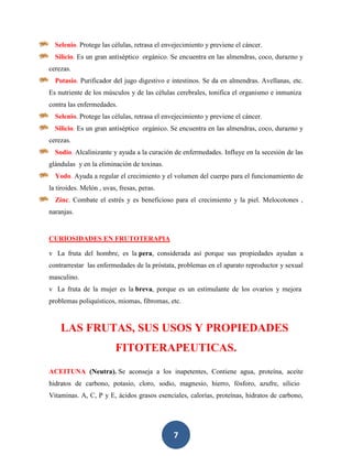 Selenio. Protege las células, retrasa el envejecimiento y previene el cáncer.
  Silicio. Es un gran antiséptico orgánico. Se encuentra en las almendras, coco, durazno y
cerezas.
  Potasio. Purificador del jugo digestivo e intestinos. Se da en almendras. Avellanas, etc.
Es nutriente de los músculos y de las células cerebrales, tonifica el organismo e inmuniza
contra las enfermedades.
  Selenio. Protege las células, retrasa el envejecimiento y previene el cáncer.
  Silicio. Es un gran antiséptico orgánico. Se encuentra en las almendras, coco, durazno y
cerezas.
  Sodio. Alcalinizante y ayuda a la curación de enfermedades. Influye en la secesión de las
glándulas y en la eliminación de toxinas.
  Yodo. Ayuda a regular el crecimiento y el volumen del cuerpo para el funcionamiento de
la tiroides. Melón , uvas, fresas, peras.
  Zinc. Combate el estrés y es beneficioso para el crecimiento y la piel. Melocotones ,
naranjas.


CURIOSIDADES EN FRUTOTERAPIA

v La fruta del hombre, es la pera, considerada así porque sus propiedades ayudan a
contrarrestar las enfermedades de la próstata, problemas en el aparato reproductor y sexual
masculino.
v La fruta de la mujer es la breva, porque es un estimulante de los ovarios y mejora
problemas poliquísticos, miomas, fibromas, etc.



    LAS FRUTAS, SUS USOS Y PROPIEDADES
                         FITOTERAPEUTICAS.
ACEITUNA (Neutra). Se aconseja a los inapetentes, Contiene agua, proteína, aceite
hidratos de carbono, potasio, cloro, sodio, magnesio, hierro, fósforo, azufre, silicio
Vitaminas. A, C, P y E, ácidos grasos esenciales, calorías, proteínas, hidratos de carbono,




                                              7
 