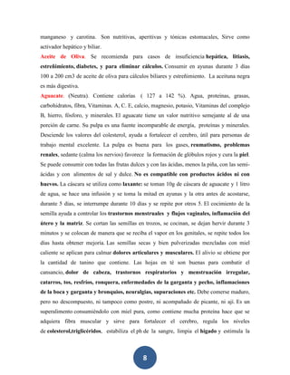 manganeso y carotina. Son nutritivas, aperitivas y tónicas estomacales, Sirve como
activador hepático y biliar.
Aceite de Oliva. Se recomienda para casos de insuficiencia hepática, litiasis,
estreñimiento, diabetes, y para eliminar cálculos. Consumir en ayunas durante 3 días
100 a 200 cm3 de aceite de oliva para cálculos biliares y estreñimiento. La aceituna negra
es más digestiva.
Aguacate. (Neutra). Contiene calorías ( 127 a 142 %). Agua, proteínas, grasas,
carbohidratos, fibra, Vitaminas. A, C. E, calcio, magnesio, potasio, Vitaminas del complejo
B, hierro, fósforo, y minerales. El aguacate tiene un valor nutritivo semejante al de una
porción de carne. Su pulpa es una fuente incomparable de energía, proteínas y minerales.
Desciende los valores del colesterol, ayuda a fortalecer el cerebro, útil para personas de
trabajo mental excelente. La pulpa es buena para los gases, reumatismo, problemas
renales, sedante (calma los nervios) favorece la formación de glóbulos rojos y cura la piel.
Se puede consumir con todas las frutas dulces y con las ácidas, menos la piña, con las semi-
ácidas y con alimentos de sal y dulce. No es compatible con productos ácidos ni con
huevos. La cáscara se utiliza como laxante: se toman 10g de cáscara de aguacate y 1 litro
de agua, se hace una infusión y se toma la mitad en ayunas y la otra antes de acostarse,
durante 5 días, se interrumpe durante 10 días y se repite por otros 5. El cocimiento de la
semilla ayuda a controlar los trastornos menstruales y flujos vaginales, inflamación del
útero y la matriz. Se cortan las semillas en trozos, se cocinan, se dejan hervir durante 3
minutos y se colocan de manera que se reciba el vapor en los genitales, se repite todos los
días hasta obtener mejoría. Las semillas secas y bien pulverizadas mezcladas con miel
caliente se aplican para calmar dolores articulares y musculares. El alivio se obtiene por
la cantidad de tanino que contiene. Las hojas en té son buenas para combatir el
cansancio, dolor de cabeza, trastornos respiratorios y menstruación irregular,
catarros, tos, resfríos, ronquera, enfermedades de la garganta y pecho, inflamaciones
de la boca y garganta y bronquios, neuralgias, supuraciones etc. Debe comerse maduro,
pero no descompuesto, ni tampoco como postre, ni acompañado de picante, ni ají. Es un
superalimento consumiéndolo con miel pura, como contiene mucha proteína hace que se
adquiera fibra muscular y sirve para fortalecer el cerebro, regula los niveles
de colesterol,triglicéridos, estabiliza el ph de la sangre, limpia el hígado y estimula la



                                             8
 