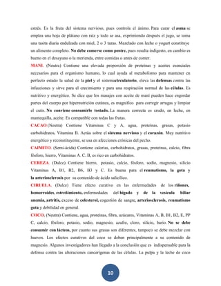 estrés. Es la fruta del sistema nervioso, pues controla el ánimo. Para curar el asma se
emplea una hoja de plátano con raíz y todo se asa, exprimiendo después el jugo, se toma
una tasita diaria endulzada con miel, 2 o 3 tazas. Mezclado con leche o yogurt constituye
un alimento completo. No debe comerse como postre, pues resulta indigesto, en cambio es
bueno en el desayuno o la merienda, entre comidas o antes de comer.
MANI. (Neutra) Contiene una elevada proporción de proteínas y aceites esenciales
necesarios para el organismo humano, lo cual ayuda al metabolismo para mantener en
perfecto estado la salud de la piel y el sistemacirculatorio, eleva las defensas contra las
infecciones y sirve para el crecimiento y para una respiración normal de las células. Es
nutritivo y energético. Se dice que los masajes con aceite de maní pueden hace engordar
partes del cuerpo por hipernutrición cutánea, es magnífico para corregir arrugas y limpiar
el cutis. No conviene consumirlo tostado. La manera correcta es crudo, en leche, en
mantequilla, aceite. Es compatible con todas las frutas.
CACAO (Neutra) Contiene Vitaminas C y A, agua, proteínas, grasas, potasio
carbohidratos, Vitamina B. Actúa sobre el sistema nervioso y el corazón. Muy nutritivo
energético y reconstituyente, se usa en afecciones crónicas del pecho.
CAIMITO. (Semi-ácida) Contiene calorías, carbohidratos, grasas, proteínas, calcio, fibra
fósforo, hierro, Vitaminas A. C. B, es rico en carbohidratos.
CEREZA. (Dulce) Contiene hierro, potasio, calcio, fósforo, sodio, magnesio, silicio
Vitaminas A, B1, B2, B6, B3 y C. Es buena para el reumatismo, la gota y
la arteriosclerosis por su contenido de ácido salicílico.
CIRUELA. (Dulce) Tiene efecto curativo en las enfermedades                    de los riñones,
hemorroides, estreñimiento, enfermedades        del hígado      y   de   la   vesícula   biliar
anemia, artritis, exceso de colesterol, cogestión de sangre, arteriosclerosis, reumatismo
gota y debilidad en general.
COCO, (Neutra) Contiene, agua, proteínas, fibra, azúcares, Vitaminas A, B, B1, B2, E, PP
C, calcio, fósforo, potasio, sodio, magnesio, azufre, cloro, silicio, bario. No se debe
consumir con lácteos, por cuanto sus grasas son diferentes, tampoco se debe mezclar con
huevos. Los efectos curativos del coco se deben principalmente a su contenido de
magnesio. Algunos investigadores han llegado a la conclusión que es indispensable para la
defensa contra las alteraciones cancerígenas de las células. La pulpa y la leche de coco



                                             10
 