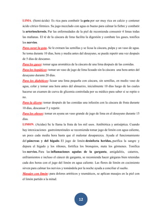 LIMA. (Semi-ácida) Es rica para combatir la gota por ser muy rica en calcio y contener
ácido cítrico fórmico. Su jugo mezclado con agua es bueno para calmar la fiebre y combatir
la arteriosclerosis. Par las enfermedades de la piel de recomienda consumir 4 limas todas
las mañanas. El té de la cáscara de lima facilita la digestión y combate los gases, tonifica
los nervios.
Para curar la gota. Se le extraen las semillas y se licua la cáscara, pulpa y un vaso de agua.
Se toma durante 10 días, hora y media antes del desayuno, se puede repetir una vez después
de 5 días de descanso.
Para los gases: tomar agua aromática de la cáscara de una lima después de las comidas.
Para los hepáticos: tomar un vaso de jugo de lima licuado sin la cáscara una hora antes del
desayuno durante 20 días.
Para los diabéticos: licuar una lima pequeña con cáscara, sin semillas, en medio vaso de
agua, colar y tomar una hora antes del almuerzo, inicialmente 10 días luego de las cuales
hacerse un examen de curva de glicemia controlada por su médico para saber si se repite o
no.
Para la úlcera: tomar después de las comidas una infusión con la cáscara de fruta durante
10 días, descansar 5 y repetir.
Para los obesos: tomar en ayuna un vaso grande de jugo de lima en el desayuno durante 15
días.
LIMON. (Acidas) Se le llama la fruta de los mil usos. Antibiótica y antiséptica. Cuando
hay intoxicaciones gastrointestinales se recomienda tomar jugo de limón con agua caliente,
un poco cada media hora hasta que el malestar desaparezca. Ayuda el funcionamiento
del páncreas y del hígado. El jugo de limón desinfecta heridas, purifica la sangre y
depura el hígado y los riñones, fortifica los bronquios, mata los gérmenes. Tonifica
los nervios. Para las inflamaciones agudas de la garganta, amigdalitis,             catarros,
enfriamientos e incluso el cáncer de garganta, se recomienda hacer gárgaras bien retenidas
cada dos horas con el jugo del limón en agua caliente. Las flores de limón en cocimiento
sirven para calmar los nervios y tomándola por la noche ayuda a conciliar el sueño.
Masajes con limón: para dolores artríticos y reumáticos, se aplican masajes en la piel con
el limón partido a la mitad.




                                             12
 