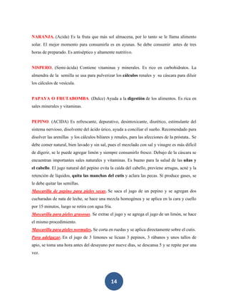 NARANJA. (Acida) Es la fruta que más sol almacena, por lo tanto se le llama alimento
solar. El mejor momento para consumirla es en ayunas. Se debe consumir antes de tres
horas de preparado. Es antiséptico y altamente nutritivo.


NISPERO, (Semi-ácida) Contiene vitaminas y minerales. Es rico en carbohidratos. La
almendra de la semilla se usa para pulverizar los cálculos renales y su cáscara para diluir
los cálculos de vesícula.


PAPAYA O FRUTABOMBA. (Dulce) Ayuda a la digestión de los alimentos. Es rica en
sales minerales y vitaminas.


PEPINO. (ACIDA) Es refrescante, depurativo, desintoxicante, diurético, estimulante del
sistema nervioso, disolvente del ácido úrico, ayuda a conciliar el sueño. Recomendado para
disolver las arenillas y los cálculos biliares y renales, para las afecciones de la próstata.. Se
debe comer natural, bien lavado y sin sal, pues el mezclado con sal y vinagre es más difícil
de digerir, se le puede agregar limón y siempre consumirlo fresco. Debajo de la cáscara se
encuentran importantes sales naturales y vitaminas. Es bueno para la salud de las uñas y
el cabello. El jugo natural del pepino evita la caída del cabello, previene arrugas, acné y la
retención de líquidos, quita las manchas del cutis y aclara las pecas. Si produce gases, se
le debe quitar las semillas.
Mascarilla de pepino para pieles secas. Se saca el jugo de un pepino y se agregan dos
cucharadas de nata de leche, se hace una mezcla homogénea y se aplica en la cara y cuello
por 15 minutos, luego se retira con agua fría.
Mascarilla para pieles grasosas. Se extrae el jugo y se agrega el jugo de un limón, se hace
el mismo procedimiento.
Mascarilla para pieles normales. Se corta en ruedas y se aplica directamente sobre el cutis.
Para adelgazar. En el jugo de 3 limones se licuan 3 pepinos, 3 rábanos y unos tallos de
apio, se toma una hora antes del desayuno por nueve días, se descansa 5 y se repite por una
vez.




                                              14
 