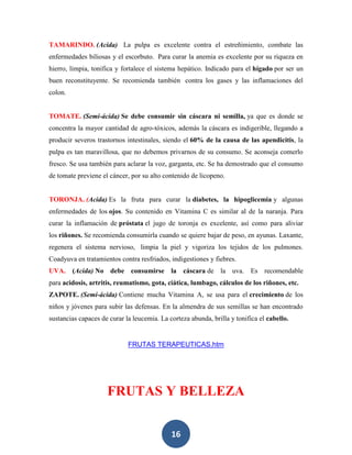 TAMARINDO. (Acida) La pulpa es excelente contra el estreñimiento, combate las
enfermedades biliosas y el escorbuto. Para curar la anemia es excelente por su riqueza en
hierro, limpia, tonifica y fortalece el sistema hepático. Indicado para el hígado por ser un
buen reconstituyente. Se recomienda también contra los gases y las inflamaciones del
colon.


TOMATE. (Semi-ácida) Se debe consumir sin cáscara ni semilla, ya que es donde se
concentra la mayor cantidad de agro-tóxicos, además la cáscara es indigerible, llegando a
producir severos trastornos intestinales, siendo el 60% de la causa de las apendicitis, la
pulpa es tan maravillosa, que no debemos privarnos de su consumo. Se aconseja comerlo
fresco. Se usa también para aclarar la voz, garganta, etc. Se ha demostrado que el consumo
de tomate previene el cáncer, por su alto contenido de licopeno.


TORONJA. (Acida) Es la fruta para curar la diabetes, la hipoglicemia y algunas
enfermedades de los ojos. Su contenido en Vitamina C es similar al de la naranja. Para
curar la inflamación de próstata el jugo de toronja es excelente, así como para aliviar
los riñones. Se recomienda consumirla cuando se quiere bajar de peso, en ayunas. Laxante,
regenera el sistema nervioso, limpia la piel y vigoriza los tejidos de los pulmones.
Coadyuva en tratamientos contra resfriados, indigestiones y fiebres.
UVA. (Acida) No debe consumirse la cáscara de la uva. Es recomendable
para acidosis, artritis, reumatismo, gota, ciática, lumbago, cálculos de los riñones, etc.
ZAPOTE. (Semi-ácida) Contiene mucha Vitamina A, se usa para el crecimiento de los
niños y jóvenes para subir las defensas. En la almendra de sus semillas se han encontrado
sustancias capaces de curar la leucemia. La corteza abunda, brilla y tonifica el cabello.


                             FRUTAS TERAPEUTICAS.htm




                     FRUTAS Y BELLEZA


                                             16
 