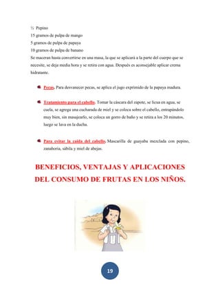 ½ Pepino
15 gramos de pulpa de mango
5 gramos de pulpa de papaya
10 gramos de pulpa de banano
Se maceran hasta convertirse en una masa, la que se aplicará a la parte del cuerpo que se
necesite, se deja media hora y se retira con agua. Después es aconsejable aplicar crema
hidratante.


       Pecas. Para desvanecer pecas, se aplica el jugo exprimido de la papaya madura.


       Tratamiento para el cabello. Tomar la cáscara del zapote, se licua en agua, se
       cuela, se agrega una cucharada de miel y se coloca sobre el cabello, entrapándolo
       muy bien, sin masajearlo, se coloca un gorro de baño y se retira a los 20 minutos,
       luego se lava en la ducha.


       Para evitar la caída del cabello. Mascarilla de guayaba mezclada con pepino,
       zanahoria, sábila y miel de abejas.



  BENEFICIOS, VENTAJAS Y APLICACIONES
  DEL CONSUMO DE FRUTAS EN LOS NIÑOS.




                                             19
 
