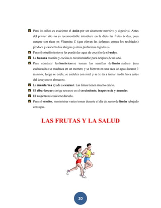 Para los niños es excelente el Anón por ser altamente nutritivo y digestivo. Antes
del primer año no es recomendable introducir en la dieta las frutas ácidas, pues
aunque son ricas en Vitamina C (que elevan las defensas contra los resfriados)
produce y exacerba las alergias y otros problemas digestivos.
Para el estreñimiento se les puede dar agua de cocción de ciruelas.
La banana madura y cocida es recomendable para después de un año.
Para combatir las lombrices se toman las semillas de limón maduro (una
cucharadita) se machaca en un mortero y se hierven en una taza de agua durante 3
minutos, luego se cuela, se endulza con miel y se le da a tomar media hora antes
del desayuno o almuerzo.
La mandarina ayuda a evacuar. Las limas tienen mucho calcio.
El albaricoque corrige retrasos en el crecimiento, inapetencia y anemias.
El níspero no conviene dárselo.
Para el vómito, suministrar varias tomas durante el día de zumo de limón rebajado
con agua.



      LAS FRUTAS Y LA SALUD




                                   20
 