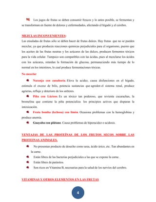 Los jugos de frutas se deben consumir frescos y lo antes posible, se fermentan y
se transforman en fuente de dolores y enfermedades, afectando el hígado y el cerebro.


MEZCLAS INCONVENIENTES:
Las ensaladas de frutas sólo se deben hacer de frutas dulces. Hay frutas que no se pueden
mezclar, ya que producen reacciones químicas perjudiciales para el organismo, puesto que
los aceites de las frutas neutras y los azúcares de las dulces, producen fermentos tóxicos
para la vida celular. Tampoco son compatibles con las ácidas, pues al mezclarse los ácidos
con los azúcares, retardan la formación de glucosa, permaneciendo más tiempo de lo
normal en los intestinos, lo cual produce fermentaciones tóxicas.

No mezclar

         Naranja con zanahoria. Eleva la acidez, causa disfunciones en el hígado,
estimula el exceso de bilis, potencia sustancias que agreden el sistema renal, produce
agrieras, reflujo y deterioro de los uréteres.
         Piña con Lácteos. Es un tóxico tan poderoso, que revienta cucarachas, la
bromelina que contiene la piña potencializa los principios activos que disparan la
intoxicación.
         Fruta bomba (lechosa) con limón. Ocasiona problemas con la hemoglobina y
produce anemia.
         Guayaba con plátano. Causa problemas de hiperacidez o acidosis.


VENTAJAS DE LAS PROTEÍNAS DE LOS FRUTOS SECOS SOBRE LAS
PROTEINAS ANIMALES.

          No presentan producto de desecho como urea, ácido úrico, etc. Tan abundantes en
        la carne.
          Están libres de las bacterias perjudiciales a las que se expone la carne.
          Están libres de parásitos.
          Son ricos en Vitamina B, necesarias para la salud de los nervios del cerebro.


VITAMINAS Y OTROS ELEMENTOS EN LAS FRUTAS



                                                 4
 