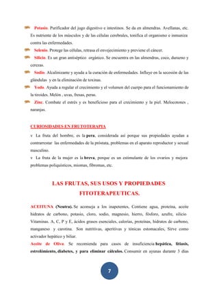 Potasio. Purificador del jugo digestivo e intestinos. Se da en almendras. Avellanas, etc.
Es nutriente de los músculos y de las células cerebrales, tonifica el organismo e inmuniza
contra las enfermedades.
  Selenio. Protege las células, retrasa el envejecimiento y previene el cáncer.
  Silicio. Es un gran antiséptico orgánico. Se encuentra en las almendras, coco, durazno y
cerezas.
  Sodio. Alcalinizante y ayuda a la curación de enfermedades. Influye en la secesión de las
glándulas y en la eliminación de toxinas.
  Yodo. Ayuda a regular el crecimiento y el volumen del cuerpo para el funcionamiento de
la tiroides. Melón , uvas, fresas, peras.
  Zinc. Combate el estrés y es beneficioso para el crecimiento y la piel. Melocotones ,
naranjas.


CURIOSIDADES EN FRUTOTERAPIA

v La fruta del hombre, es la pera, considerada así porque sus propiedades ayudan a
contrarrestar las enfermedades de la próstata, problemas en el aparato reproductor y sexual
masculino.
v La fruta de la mujer es la breva, porque es un estimulante de los ovarios y mejora
problemas poliquísticos, miomas, fibromas, etc.



             LAS FRUTAS, SUS USOS Y PROPIEDADES
                               FITOTERAPEUTICAS.

ACEITUNA (Neutra). Se aconseja a los inapetentes, Contiene agua, proteína, aceite
hidratos de carbono, potasio, cloro, sodio, magnesio, hierro, fósforo, azufre, silicio
Vitaminas. A, C, P y E, ácidos grasos esenciales, calorías, proteínas, hidratos de carbono,
manganeso y carotina. Son nutritivas, aperitivas y tónicas estomacales, Sirve como
activador hepático y biliar.
Aceite de Oliva. Se recomienda para casos de insuficiencia hepática, litiasis,
estreñimiento, diabetes, y para eliminar cálculos. Consumir en ayunas durante 3 días



                                              7
 