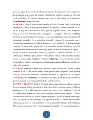 grasas del aguacate no elevan el colesterol sanguíneo. Recientemente se ha comprobado
que el aguacate es el vegetal que contiene más carnitina, un ácido aminado que interviene
en el metabolismo del músculo cardiaco, por lo que se está usando en el tratamiento
de cardiopatías y la falta de apetito.
ALMENDRA, (Neutral) Contiene gran cantidad de aceite, azúcares, fécula, colesterina y
esparraguina. Además de agua, proteína, hidratos de carbono y celulosa, Vitaminas B1, B2
PP, C, A, D y EE, calcio, fósforo, hierro, potasio, magnesio, azufre, cloro, manganeso
cobre y zinc, son remineralizantes, antisépticas y energéticas. Fortifican el sistema
nervioso, favorecen la digestión. Aumenta la secreción de la leche materna. Contiene los 8
aminoácidos esenciales. Es un antiséptico intestinal y urinario. Se recomienda para el
crecimiento y convalecencias. Leche de almendras: 7 a 18 almendras, se dejan remojando
en agua por la noche, se les quita la piel, se licuan, cuelan y se bebe lentamente y al clima
(nunca debe hervirse) Se utiliza en resfriados y gripes, favorece la eliminación de toxinas.
ANON. (Dulce) Es sumamente nutritivo y digestivo. Contiene Vitaminas C y B
carbohidratos, proteínas, grasas, fósforo, calcio, hierro, potasio, sodio. Su pulpa mezclada
con sal se utiliza para los forúnculos y tumores malignos para su supuración. Las semillas
pulverizadas se utilizan como insecticida. Mezcladas con agua se utilizan para combatir los
piojos y las garrapatas.
AVELLANA. (Neutra) Contiene agua, proteínas, grasas, hidratos de carbono, celulosa
vitaminas A, B1, B2, PP, calcio, fósforo, hierro, potasio, sodio, magnesio, azufre, silicio y
cloro y aminoácidos esenciales, Alimento formador y reparador de los tejidos
recomendado para la anemia por su abundancia de hierro. Contiene mucha cantidad de
grasa nitrogenada. Es el más digerible de todos los frutos neutros.
BANANO O PLATANO. (Dulce). Contiene hierro, agua, almidón, celulosa, sacarosa
dextrosa, glucosa, tanino, carbohidratos, fibra, calcio, fósforo, tiamina, niacina, riboflavina
Vitaminas A. C. E y B12 Magnesio, potasio, zinc, azufre, cloro, Vitaminas A, B1, B2
PP. La cáscara del plátano sirve para quitar verrugas y para los hongos. Durante 15 días se
coloca la cáscara madura del plátano, se puede raspar por la parte de adentro sobre la piel
afecta, se adhiere con un esparadrapo y se deja toda la noche, se cambia periódicamente
hasta que desaparezca la verruga, también se aplica para combatir hongos de la piel debajo
de las uñas de las manos y pies. Es expectorante, consumiéndolo periódicamente controla el



                                              9
 