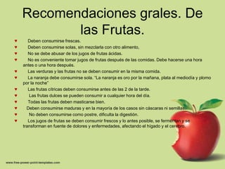 Recomendaciones grales. De
           las Frutas.
♥      Deben consumirse frescas.
♥      Deben consumirse solas, sin mezclarla con otro alimento,
♥      No se debe abusar de los jugos de frutas ácidas.
♥      No es conveniente tomar jugos de frutas después de las comidas. Debe hacerse una hora
    antes o una hora después.
♥      Las verduras y las frutas no se deben consumir en la misma comida.
♥      La naranja debe consumirse sola. “La naranja es oro por la mañana, plata al mediodía y plomo
    por la noche”
♥      Las frutas cítricas deben consumirse antes de las 2 de la tarde.
♥      Las frutas dulces se pueden consumir a cualquier hora del día.
♥      Todas las frutas deben masticarse bien.
♥     Deben consumirse maduras y en la mayoría de los casos sin cáscaras ni semillas.
♥      No deben consumirse como postre, dificulta la digestión.
♥      Los jugos de frutas se deben consumir frescos y lo antes posible, se fermentan y se
    transforman en fuente de dolores y enfermedades, afectando el hígado y el cerebro.
 