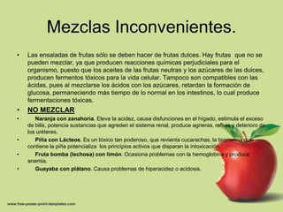 Mezclas Inconvenientes.
•   Las ensaladas de frutas sólo se deben hacer de frutas dulces. Hay frutas que no se
    pueden mezclar, ya que producen reacciones químicas perjudiciales para el
    organismo, puesto que los aceites de las frutas neutras y los azúcares de las dulces,
    producen fermentos tóxicos para la vida celular. Tampoco son compatibles con las
    ácidas, pues al mezclarse los ácidos con los azúcares, retardan la formación de
    glucosa, permaneciendo más tiempo de lo normal en los intestinos, lo cual produce
    fermentaciones tóxicas.
•   NO MEZCLAR
•      Naranja con zanahoria. Eleva la acidez, causa disfunciones en el hígado, estimula el exceso
    de bilis, potencia sustancias que agreden el sistema renal, produce agrieras, reflujo y deterioro de
    los uréteres.
•      Piña con Lácteos. Es un tóxico tan poderoso, que revienta cucarachas, la bromelina que
    contiene la piña potencializa los principios activos que disparan la intoxicación.
•      Fruta bomba (lechosa) con limón. Ocasiona problemas con la hemoglobina y produce
    anemia.
•      Guayaba con plátano. Causa problemas de hiperacidez o acidosis.
 