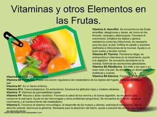 Vitaminas y otros Elementos en
              las Frutas.
                                                                            Vitamina A. Axeroftol. Se encuentra en las frutas
                                                                            amarillas, oleaginosas y secas, así como en los
                                                                            limones, naranjas y albaricoques. Favorece el
                                                                            crecimiento, fortalece los tejidos y genera
                                                                            resistencia contra las infecciones, es necesaria
                                                                            para los ojos, la piel, fortifica el cabello y previene
                                                                            resfriados e infecciones de la mucosa. Ayuda a un
                                                                            buen sueño y tensión normal.
                                                                            Vitamina B1 Tiamina. Previene la fatiga, es
                                                                            antineurítica e interviene en el crecimiento, ayuda
                                                                            a la digestión. Se encuentra abundante en la
                                                                            naranja. Estimula las secreciones glandulares.
                                                                            Vitamina B2 Riboflavina. Da brillo a los ojos y un
                                                                            buen color a la piel. Se encuentra en almendras,
                                                                            avellanas y nueces.
Vitamina B5 Es factor antiparalítico                                        Vitamina B4 Adenina. Favorece el crecimiento
Vitamina B6 Piridoxina. Posee una acción reguladora del metabolismo de los tejidos del hígado, sistema nervioso y
piel.
Vitamina B7. Es un factor entérico.
Vitamina B12. Cianocobalamina. Es antianémico, favorece los glóbulos rojos y núcleos celulares.
Vitamina P. Vitamina de permeabilidad capilar
Vitamina PP. Niacina o ácido nicotínico. Favorece la salud de los nervios y la buena digestión, es necesaria para
conservar la piel sana. Ayuda en las hemorragias y otros problemas sanguíneos. Se encuentra en el limón, ayuda al
crecimiento y al mantenimiento del metabolismo.
Vitamina C. Favorece el sistema inmunológico, el desarrollo de los huesos y dientes, estimula el crecimiento, baja la
atención arterial, disminuye la glicemia. Necesaria para la absorción del hierro, ayuda a prevenir las encías que sangran,
es desinfectante.
 