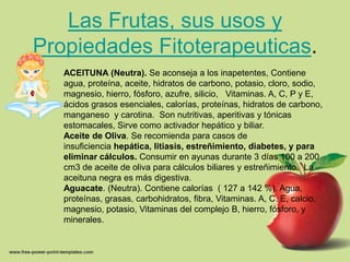 Las Frutas, sus usos y
Propiedades Fitoterapeuticas.
   ACEITUNA (Neutra). Se aconseja a los inapetentes, Contiene
   agua, proteína, aceite, hidratos de carbono, potasio, cloro, sodio,
   magnesio, hierro, fósforo, azufre, silicio, Vitaminas. A, C, P y E,
   ácidos grasos esenciales, calorías, proteínas, hidratos de carbono,
   manganeso y carotina. Son nutritivas, aperitivas y tónicas
   estomacales, Sirve como activador hepático y biliar.
   Aceite de Oliva. Se recomienda para casos de
   insuficiencia hepática, litiasis, estreñimiento, diabetes, y para
   eliminar cálculos. Consumir en ayunas durante 3 días 100 a 200
   cm3 de aceite de oliva para cálculos biliares y estreñimiento. La
   aceituna negra es más digestiva.
   Aguacate. (Neutra). Contiene calorías ( 127 a 142 %). Agua,
   proteínas, grasas, carbohidratos, fibra, Vitaminas. A, C. E, calcio,
   magnesio, potasio, Vitaminas del complejo B, hierro, fósforo, y
   minerales.
 