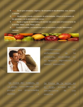 LA FRUTOTERAPIA



    Silicio. Es un gran antiséptico orgánico. Se encuentra en las almendras, coco, durazno
      y cerezas.
    Sodio. Alcalinizante y ayuda a la curación de enfermedades. Influye en la secesión de
      las glándulas y en la eliminación de toxinas.
    Yodo. Ayuda a regular el crecimiento y el volumen del cuerpo para el funcionamiento de
      la tiroides. Melón , uvas, fresas, peras.
    Zinc. Combate el estrés y es beneficioso para el crecimiento y la piel. Melocotones ,
      naranjas.




             CURIOSIDADES EN FRUTOTERAPIA

                                                  c ontrarrestar
                                                  contrarrestar                         las
                                                                                        las
                                                  e nfermedades
                                                  enfermedades                 de
                                                                               de            la
                                                                                             la
                                                  p róstata,
                                                  próstata,           pro blemas
                                                                      pro blemas             en
                                                                                             en
                                                  e l aparato rep roductor y
                                                  el aparato rep roductor y
                                                  s exual masculi no
                                                  sexual masculi no




 L a fruta de l h ombre, es
 L a fruta de l h ombre, es                       L a fruta de l a mujer es
                                                  La fruta de l a mujer es
la pera, consid erada así
la pera, consid erada así                         e l higo, po rq ue es un
                                                  el higo, po r que es un
po rque
po rque       sus
              sus       pr opiedades
                        pr opiedades              e stimulante
                                                  estimulante                de
                                                                             de         los
                                                                                        los
ay udan
ay udan                                    a
                                           a      o varios
                                                  ovarios                                    y
                                                                                             y


COMPETENCIA LABORAL OPTATIVA I
 