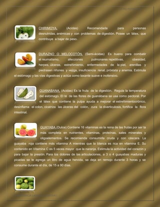 LA FRUTOTERAPIA




                 CHIRIMOYA.           (Acidas)       Recomendada           para         personas
                 desnutridas, anémicas y con problemas de digestión. Posee un látex, que
                 contribuye a bajar de peso.



                 DURAZNO O MELOCOTÓN. (Semi-ácidas)                 Es bueno para combatir
                 el reumatismo,        afecciones       pulmonares repetitivas,         obesidad,
                 herpes, úlceras,   estreñimiento,   enfermedades     de   la piel,   arenillas   y
                 piedrasen riñones y vejiga, insuficiencia renal, próstata y anemia. Estimula
el estómago y las vías digestivas y actúa como laxante suave e inofensivo.



                  GUANABANA. (Acidas) Es la fruta de la digestión. Regula la temperatura
                  del estómago. El té de las flores de guanábana se usa como pectoral. Por
                  el látex que contiene la pulpa ayuda a mejorar el estreñimientocrónico,
desinflama el colon, cicatriza las úlceras del colón, cura la diverticulosis, fortifica la flora
intestinal.



                   GUAYABA (Dulce) Contiene 16 vitaminas es la reina de las frutas por ser la
                   más completa en nutrientes, vitaminas, proteínas, sales minerales y
                   oligoelementos. Se recomienda consumirla cruda y con cáscara. La
guayaba roja contiene más vitamina A mientras que la blanca es rica en vitamina E. Su
contenido en Vitamina C es 5 veces mayor que la naranja. Estimula la actividad del corazón y
para bajar la presión. Para los dolores de las articulaciones, a 3 o 4 guayabas maduras y
picadas se le agrega un litro de agua hervida, se deja en remojo durante 3 horas y se
consume durante el día, de 15 a 90 días.




COMPETENCIA LABORAL OPTATIVA I
 
