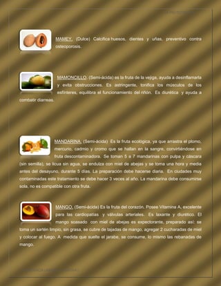 LA FRUTOTERAPIA




                     MAMEY. (Dulce) Calcifica huesos, dientes y uñas, preventivo contra
                     osteoporosis.




                      MAMONCILLO. (Semi-ácida) es la fruta de la vejiga, ayuda a desinflamarla
                      y evita obstrucciones. Es astringente, tonifica los músculos de los
                      esfínteres, equilibra el funcionamiento del riñón. Es diurética y ayuda a
combatir diarreas.




                     MANDARINA. (Semi-ácida) Es la fruta ecológica, ya que arrastra el plomo,
                     mercurio, cadmio y cromo que se hallan en la sangre, convirtiéndose en
                     fruta descontaminadora. Se toman 5 a 7 mandarinas con pulpa y cáscara
(sin semilla), se licua sin agua, se endulza con miel de abejas y se toma una hora y media
antes del desayuno, durante 5 días. La preparación debe hacerse diaria. En ciudades muy
contaminadas este tratamiento se debe hacer 3 veces al año. La mandarina debe consumirse
sola, no es compatible con otra fruta.



                     MANGO. (Semi-ácida) Es la fruta del corazón. Posee Vitamina A, excelente
                     para las cardiopatías y válvulas arteriales. Es laxante y diurético. El
                     mango soasado con miel de abejas es expectorante, preparado así: se
toma un sartén limpio, sin grasa, se cubre de tajadas de mango, agregar 2 cucharadas de miel
y colocar al fuego. A medida que suelte el jarabe, se consume, lo mismo las rebanadas de
mango.




COMPETENCIA LABORAL OPTATIVA I
 