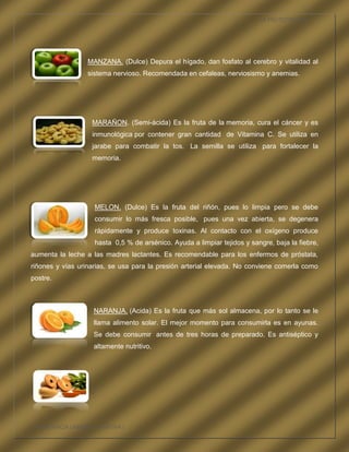 LA FRUTOTERAPIA




                  MANZANA. (Dulce) Depura el hígado, dan fosfato al cerebro y vitalidad al
                  sistema nervioso. Recomendada en cefaleas, nerviosismo y anemias.




                   MARAÑON. (Semi-ácida) Es la fruta de la memoria, cura el cáncer y es
                   inmunológica por contener gran cantidad de Vitamina C. Se utiliza en
                   jarabe para combatir la tos. La semilla se utiliza para fortalecer la
                   memoria.




                    MELON. (Dulce) Es la fruta del riñón, pues lo limpia pero se debe
                    consumir lo más fresca posible, pues una vez abierta, se degenera
                    rápidamente y produce toxinas. Al contacto con el oxígeno produce
                    hasta 0,5 % de arsénico. Ayuda a limpiar tejidos y sangre, baja la fiebre,
aumenta la leche a las madres lactantes. Es recomendable para los enfermos de próstata,
riñones y vías urinarias, se usa para la presión arterial elevada. No conviene comerla como
postre.



                    NARANJA. (Acida) Es la fruta que más sol almacena, por lo tanto se le
                    llama alimento solar. El mejor momento para consumirla es en ayunas.
                    Se debe consumir antes de tres horas de preparado. Es antiséptico y
                    altamente nutritivo.




COMPETENCIA LABORAL OPTATIVA I
 