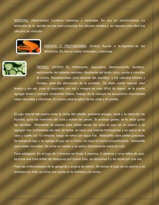LA FRUTOTERAPIA



NISPERO, (Semi-ácida) Contiene vitaminas y minerales. Es rico en carbohidratos. La
almendra de la semilla se usa para pulverizar los cálculos renales y su cáscara para diluir los
cálculos de vesícula.



                        PAPAYA O FRUTABOMBA. (Dulce) Ayuda a la digestión de los
                        alimentos. Es rica en sales minerales y vitaminas.




                PEPINO. (ACIDA) Es refrescante, depurativo, desintoxicante, diurético,
                estimulante del sistema nervioso, disolvente del ácido úrico, ayuda a conciliar
                el sueño. Recomendado para disolver las arenillas y los cálculos biliares y
                renales, para las afecciones de la próstata.. Se debe comer natural, bien
lavado y sin sal, pues el mezclado con sal y vinagre es más difícil de digerir, se le puede
agregar limón y siempre consumirlo fresco. Debajo de la cáscara se encuentran importantes
sales naturales y vitaminas. Es bueno para la salud de las uñas y el cabello.



El jugo natural del pepino evita la caída del cabello, previene arrugas, acné y la retención de
líquidos, quita las manchas del cutis y aclara las pecas. Si produce gases, se le debe quitar
las semillas. Mascarilla de pepino para pieles secas. Se saca el jugo de un pepino y se
agregan dos cucharadas de nata de leche, se hace una mezcla homogénea y se aplica en la
cara y cuello por 15 minutos, luego se retira con agua fría. Mascarilla para pieles grasosas.
Se extrae el jugo y se agrega el jugo de un limón, se hace el mismo procedimiento. Mascarilla
para pieles normales. Se corta en ruedas y se aplica directamente sobre el cutis.

Para adelgazar. En el jugo de 3 limones se licuan 3 pepinos, 3 rábanos y unos tallos de apio,
se toma una hora antes del desayuno por nueve días, se descansa 5 y se repite por una vez.

Para las enfermedades de la garganta y angina de pecho; Se extrae el jugo de un pepino y se
endulza con miel, se toma una copita en la mañana y la noche.




COMPETENCIA LABORAL OPTATIVA I
 