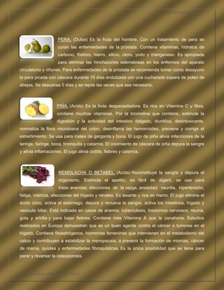 LA FRUTOTERAPIA




                     PERA. (Dulce) Es la fruta del hombre. Con un tratamiento de pera se
                     curan las enfermedades de la próstata. Contiene vitaminas, hidratos de
                     carbono, fósforo, hierro, silicio, cloro, yodo y manganeso. Es apropiada
                     para eliminar las hinchazones edematosas en los enfermos del aparato
circulatorio y riñones. Para enfermedades de la próstata se recomienda tomar como desayuno
la pera picada con cáscara durante 15 días endulzada con una cucharada sopera de polen de
abejas. Se descansa 5 días y se repite las veces que sea necesario.



                     PIÑA. (Acida) Es la fruta desparasitadora. Es rica en Vitamina C y fibra,
                     contiene muchas vitaminas. Por la bromelina que contiene, estimula la
                     digestión y la actividad del intestino delgado, diurética, desintoxicante,
normaliza la flora microbiana del colon, desinflama las hemorroides, previene y corrige el
estreñimiento. Se usa para males de garganta y boca. El jugo de piña alivia infecciones de la
laringe, faringe, boca, bronquitis y catarros. El cocimiento de cáscara de piña depura la sangre
y alivia inflamaciones. El jugo alivia cistitis, fiebres y catarros.



                      REMOLACHA O BETABEL. (Acida) Reconstituye la sangre y depura el
                      organismo. Estimula el apetito, es fácil de digerir, se usa para
                      tratar anemias, afecciones de la vejiga, ansiedad, neuritis, hipertensión,
fatiga, ictericia, afecciones del hígado y renales. Es laxante y rica en hierro. El jugo elimina el
ácido úrico, activa el estómago, depura y renueva la sangre, activa los intestinos, hígado y
vesícula biliar. Está indicada en casos de anemia, tuberculosis, trastornos nerviosos, reuma,
gota y artritis y para bajar fiebres. Contiene más Vitamina A que la zanahoria. Estudios
realizados en Europa demuestran que es un buen agente contra el cáncer o tumores en el
hígado. Contiene fitoestrógenos, hormonas femeninas que intervienen en el metabolismo del
calcio y contribuyen a estabilizar la menopausia, a prevenir la formación de miomas, cáncer
de mama, quistes y enfermedades fibroquísticas. Es la única posibilidad que se tiene para
parar y reversar la osteoporosis.



COMPETENCIA LABORAL OPTATIVA I
 