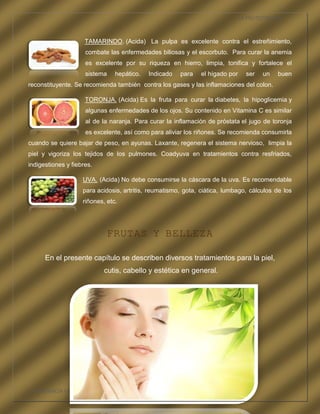 LA FRUTOTERAPIA



                     TAMARINDO. (Acida) La pulpa es excelente contra el estreñimiento,
                     combate las enfermedades biliosas y el escorbuto. Para curar la anemia
                     es excelente por su riqueza en hierro, limpia, tonifica y fortalece el
                     sistema     hepático.   Indicado   para   el hígado por     ser   un   buen
reconstituyente. Se recomienda también contra los gases y las inflamaciones del colon.

                     TORONJA. (Acida) Es la fruta para curar la diabetes, la hipoglicemia y
                     algunas enfermedades de los ojos. Su contenido en Vitamina C es similar
                     al de la naranja. Para curar la inflamación de próstata el jugo de toronja
                     es excelente, así como para aliviar los riñones. Se recomienda consumirla
cuando se quiere bajar de peso, en ayunas. Laxante, regenera el sistema nervioso, limpia la
piel y vigoriza los tejidos de los pulmones. Coadyuva en tratamientos contra resfriados,
indigestiones y fiebres.

                    UVA. (Acida) No debe consumirse la cáscara de la uva. Es recomendable
                    para acidosis, artritis, reumatismo, gota, ciática, lumbago, cálculos de los
                    riñones, etc.




                             FRUTAS Y BELLEZA

      En el presente capítulo se describen diversos tratamientos para la piel,
                            cutis, cabello y estética en general.




COMPETENCIA LABORAL OPTATIVA I
 