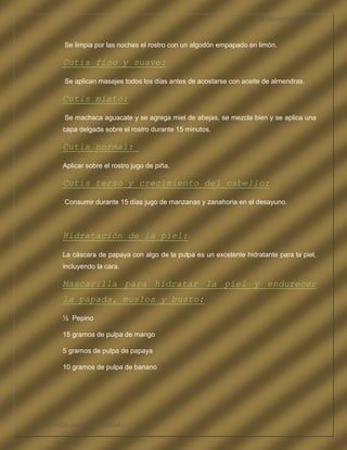 LA FRUTOTERAPIA



          Se limpia por las noches el rostro con un algodón empapado en limón.

          Cutis fino y suave:

          Se aplican masajes todos los días antes de acostarse con aceite de almendras.

          Cutis mixto:

          Se machaca aguacate y se agrega miel de abejas, se mezcla bien y se aplica una
          capa delgada sobre el rostro durante 15 minutos.

          Cutis normal:

          Aplicar sobre el rostro jugo de piña.

          Cutis terso y crecimiento del cabello:

          Consumir durante 15 días jugo de manzanas y zanahoria en el desayuno.



          Hidratación de la piel:

          La cáscara de papaya con algo de la pulpa es un excelente hidratante para la piel,
          incluyendo la cara.

          Mascarilla para hidratar la piel y endurecer
          la papada, muslos y busto:

          ½ Pepino

          15 gramos de pulpa de mango

          5 gramos de pulpa de papaya

          10 gramos de pulpa de banano




COMPETENCIA LABORAL OPTATIVA I
 