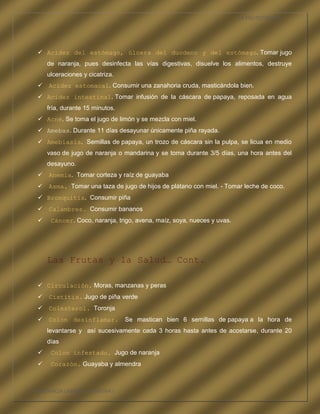LA FRUTOTERAPIA




    Acidez del estómago, úlcera del duodeno y del estómago. Tomar jugo
       de naranja, pues desinfecta las vías digestivas, disuelve los alimentos, destruye
       ulceraciones y cicatriza.
    Acidez estomacal. Consumir una zanahoria cruda, masticándola bien.
    Acidez intestinal. Tomar infusión de la cáscara de papaya, reposada en agua
       fría, durante 15 minutos.
    Acné. Se toma el jugo de limón y se mezcla con miel.
    Amebas. Durante 11 días desayunar únicamente piña rayada.
    Amebiasis. Semillas de papaya, un trozo de cáscara sin la pulpa, se licua en medio
       vaso de jugo de naranja o mandarina y se toma durante 3/5 días, una hora antes del
       desayuno.
    Anemia. Tomar corteza y raíz de guayaba
    Asma. Tomar una taza de jugo de hijos de plátano con miel. - Tomar leche de coco.
    Bronquitis. Consumir piña
    Calambres. Consumir bananos
       Cáncer. Coco, naranja, trigo, avena, maíz, soya, nueces y uvas.




       Las Frutas y la Salud… Cont.

    Circulación. Moras, manzanas y peras
    Cistitis. Jugo de piña verde
    Colesterol. Toronja
    Colon desinflamar.            Se mastican bien 6 semillas de papaya a la hora de
       levantarse y así sucesivamente cada 3 horas hasta antes de acostarse, durante 20
       días
       Colon infestado. Jugo de naranja
       Corazón. Guayaba y almendra



COMPETENCIA LABORAL OPTATIVA I
 