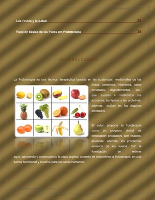 LA FRUTOTERAPIA



 Las Frutas y la Salud ____________________________________________________________ 22


 Función básica de las frutas em Frutoterapia _____________________________________ 24




                                 G ENERALIDADES


La Frutoterapia es una técnica terapéutica basada en las sustancias medicinales de las
                                                        frutas, proteínas, vitaminas, sales
                                                        minerales,      oligoelementos,         etc.,
                                                        que    ayudan     a     metabolizar      los
                                                        azúcares, los lípidos y las proteínas;
                                                        además,       actúan en los órganos
                                                        afectados.



                                                        El autor      propone       la frutoterapia
                                                        como    un      proyecto       global     de
                                                        forestación productiva con frutales,
                                                        aliviando, además, los problemas
                                                        erosivos de los suelos. Con la
                                                        forestación            se           retiene
agua abonando y construyendo la capa vegetal, además de convertirse la frutoterapia, en una
fuente nutricional y curativa para los seres humanos.




COMPETENCIA LABORAL OPTATIVA I
 
