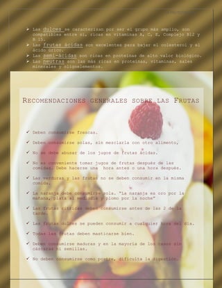 LA FRUTOTERAPIA



    Las dulces se caracterizan por ser el grupo más amplio, son
     compatibles entre si, ricas en vitaminas A, C, E, Complejo B12 y
     B 15.
    Las frutas ácidas son excelentes para bajar el colesterol y el
     ácido úrico.
    Las semi-ácidas son ricas en proteínas de alto valor biológico.
    Las neutras son las más ricas en proteínas, vitaminas, sales
     minerales y oligoelementos.




 R ECOMENDACIONES                GENERALES SOBRE LAS        F RUTAS


    Deben consumirse frescas.

    Deben consumirse solas, sin mezclarla con otro alimento,

    No se debe abusar de los jugos de frutas ácidas.

    No es conveniente tomar jugos de frutas después de las
     comidas. Debe hacerse una hora antes o una hora después.

    Las verduras y las frutas no se deben consumir en la misma
     comida.

    La naranja debe consumirse sola. “La naranja es oro por la
     mañana, plata al mediodía y plomo por la noche”

    Las frutas cítricas deben consumirse antes de las 2 de la
     tarde.

    Las frutas dulces se pueden consumir a cualquier hora del día.

    Todas las frutas deben masticarse bien.

    Deben consumirse maduras y en la mayoría de los casos sin
     cáscaras ni semillas.

    No deben consumirse como postre, dificulta la digestión.


COMPETENCIA LABORAL OPTATIVA I
 