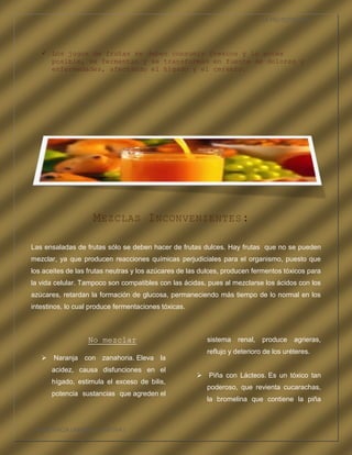 LA FRUTOTERAPIA




    Los jugos de frutas se deben consumir frescos y lo antes
     posible, se fermentan y se transforman en fuente de dolores y
     enfermedades, afectando el hígado y el cerebro.




                    M EZCLAS I NCONVENIENTES :

Las ensaladas de frutas sólo se deben hacer de frutas dulces. Hay frutas que no se pueden
mezclar, ya que producen reacciones químicas perjudiciales para el organismo, puesto que
los aceites de las frutas neutras y los azúcares de las dulces, producen fermentos tóxicos para
la vida celular. Tampoco son compatibles con las ácidas, pues al mezclarse los ácidos con los
azúcares, retardan la formación de glucosa, permaneciendo más tiempo de lo normal en los
intestinos, lo cual produce fermentaciones tóxicas.



                  No mezclar                             sistema   renal,   produce    agrieras,
                                                         reflujo y deterioro de los uréteres.
    Naranja con zanahoria. Eleva la
      acidez, causa disfunciones en el
                                                       Piña con Lácteos. Es un tóxico tan
      hígado, estimula el exceso de bilis,
                                                         poderoso, que revienta cucarachas,
      potencia sustancias que agreden el
                                                         la bromelina que contiene la piña



COMPETENCIA LABORAL OPTATIVA I
 