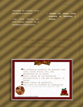 LA FRUTOTERAPIA



      potencializa   los principios activos
      que disparan la intoxicación.            Guayaba     con    plátano.   Causa
                                                problemas    de     hiperacidez     o
    Fruta      bomba     (lechosa)    con      acidosis.
      limón. Ocasiona problemas con la
      hemoglobina y produce anemia.




    V ENTAJAS          DE LAS PROTEÍNAS DE LOS FRUTOS
                               SECOS
                     SOBRE LAS PROTEÍNAS ANIMALES




                     No presentan producto de desecho como
                     urea, ácido úrico, etc. Tan
                     abundantes en la carne.
                     Están libres de las bacterias
                     perjudiciales a las que se expone la
                     carne.
                     Están libres de parásitos.
                     Son ricos en Vitamina B, necesarias
                     para la salud de los nervios del
                     cerebro.




COMPETENCIA LABORAL OPTATIVA I
 