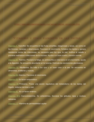 LA FRUTOTERAPIA




       http://www.sabormediterraneo.com/salud/tablas_caloricas.htm




      V ITAMINAS           Y OTROS ELEMENTOS EN LAS FRUTAS


Vitamina A. Axeroftol. Se encuentra en las frutas amarillas, oleaginosas y secas, así como en
los limones, naranjas y albaricoques. Favorece el crecimiento, fortalece los tejidos y genera
resistencia contra las infecciones, es necesaria para los ojos, la piel, fortifica el cabello y
previene resfriados e infecciones de la mucosa. Ayuda a un buen sueño y tensión normal.

Vitamina B1 Tiamina. Previene la fatiga, es antineurítica e interviene en el crecimiento, ayuda
a la digestión. Se encuentra abundante en la naranja. Estimula las secreciones glandulares.

Vitamina B2 Riboflavina. Da brillo a los ojos y un buen color a la piel. Se encuentra en
almendras, avellanas y nueces.

Vitamina B4 Adenina. Favorece el crecimiento

Vitamina B5 Es factor antiparalítico

Vitamina B6 Piridoxina. Posee una acción reguladora del metabolismo de los tejidos del
hígado, sistema nervioso y piel.

Vitamina B7. Es un factor entérico.

Vitamina B12. Cianocobalamina. Es antianémico, favorece los glóbulos rojos y núcleos
celulares.

Vitamina P. Vitamina de permeabilidad capilar




COMPETENCIA LABORAL OPTATIVA I
 