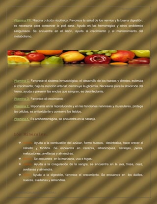 LA FRUTOTERAPIA



Vitamina PP. Niacina o ácido nicotínico. Favorece la salud de los nervios y la buena digestión,
es necesaria para conservar la piel sana. Ayuda en las hemorragias y otros problemas
sanguíneos. Se encuentra en el limón, ayuda al crecimiento y al mantenimiento del
metabolismo.




Vitamina C. Favorece el sistema inmunológico, el desarrollo de los huesos y dientes, estimula
el crecimiento, baja la atención arterial, disminuye la glicemia. Necesaria para la absorción del
hierro, ayuda a prevenir las encías que sangran, es desinfectante.

Vitamina D. Favorece el crecimiento

Vitamina E. Importante en la reproducción y en las funciones nerviosas y musculares, protege
las células, es antioxidante y conserva los tejidos.

Vitamina K. Es antihemorrágica, se encuentra en la naranja.




Los Minerales.

    Azufre. Ayuda a la combustión del azúcar, forma huesos, desintoxica, hace crecer el
       cabello y tonifica. Se encuentra en cerezas, albaricoques, naranjas, peras,
       melocotones, avellanas y almendras.
    Bromo. Se encuentra en la manzana, uva e higos.
    Calcio. Ayuda a la coagulación de la sangre, se encuentra en la uva, fresa, nuez,
       avellanas y almendra.
    Cloro. Ayuda a la digestión, favorece el crecimiento. Se encuentra en los dátiles,
       nueces, avellanas y almendras.



COMPETENCIA LABORAL OPTATIVA I
 