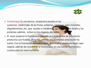 Frutoterapia: Es una técnica terapéutica basada en las
sustancias medicinales de las frutas, proteínas, vitaminas, sales minerales,
oligoelementos, etc., que ayudan a metabolizar los azúcares, los lípidos y las
proteínas; además, actúan en los órganos afectados.
El autor propone la frutoterapia como un proyecto global de forestación
productiva con frutales, aliviando, además, los problemas erosivos de los
suelos. Con la forestación se retiene agua abonando y construyendo la capa
vegetal, además de convertirse la frutoterapia, en una fuente nutricional y
curativa para los seres humanos.
 