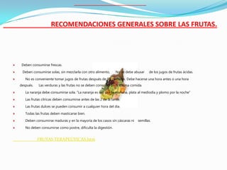 RECOMENDACIONES GENERALES SOBRE LAS FRUTAS.




 Deben consumirse frescas.

 Deben consumirse solas, sin mezclarla con otro alimento,      No se debe abusar   de los jugos de frutas ácidas.

   No es conveniente tomar jugos de frutas después de las comidas. Debe hacerse una hora antes o una hora
después.    Las verduras y las frutas no se deben consumir en la misma comida.

   La naranja debe consumirse sola. “La naranja es oro por la mañana, plata al mediodía y plomo por la noche”

   Las frutas cítricas deben consumirse antes de las 2 de la tarde.

   Las frutas dulces se pueden consumir a cualquier hora del día.

   Todas las frutas deben masticarse bien.

   Deben consumirse maduras y en la mayoría de los casos sin cáscaras ni    semillas.

   No deben consumirse como postre, dificulta la digestión.


           FRUTAS TERAPEUTICAS.htm
 