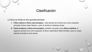 Clasificación
La física se divide en dos grandes periodos:
1. Física clásica o física macroscópica: este periodo de la física tuvo como expositor
principal al físico Isaac Newton, quien la dividió en distintas ramas.
2. Física moderna o física microscópica, también conocida como física cuántica: el
segundo periodo tuvo como expositor al físico matemático Albert Einstein, para su mayor
estudio la dividió en tres ramas.
 