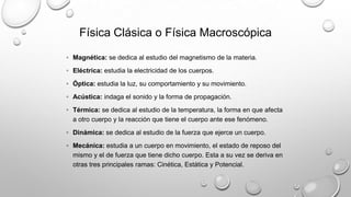 Física Clásica o Física Macroscópica
◦ Magnética: se dedica al estudio del magnetismo de la materia.
◦ Eléctrica: estudia la electricidad de los cuerpos.
◦ Óptica: estudia la luz, su comportamiento y su movimiento.
◦ Acústica: indaga el sonido y la forma de propagación.
◦ Térmica: se dedica al estudio de la temperatura, la forma en que afecta
a otro cuerpo y la reacción que tiene el cuerpo ante ese fenómeno.
◦ Dinámica: se dedica al estudio de la fuerza que ejerce un cuerpo.
◦ Mecánica: estudia a un cuerpo en movimiento, el estado de reposo del
mismo y el de fuerza que tiene dicho cuerpo. Esta a su vez se deriva en
otras tres principales ramas: Cinética, Estática y Potencial.
 
