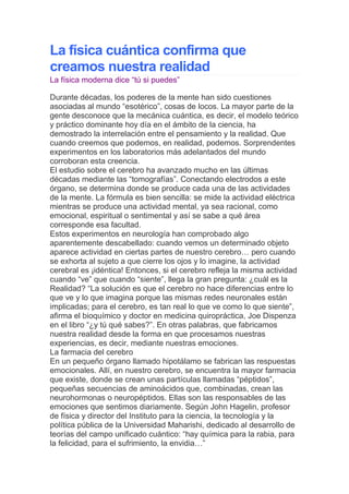  HYPERLINK quot;
http://www.rafapal.com/?page_id=663quot;
  quot;
Permanent Link to "
La física cuántica confirma que creamos nuestra realidad"
quot;
 La física cuántica confirma que creamos nuestra realidad<br />La física moderna dice “tú si puedes”<br /> <br />Durante décadas, los poderes de la mente han sido cuestiones asociadas al mundo “esotérico”, cosas de locos. La mayor parte de la gente desconoce que la mecánica cuántica, es decir, el modelo teórico y práctico dominante hoy día en el ámbito de la ciencia, ha demostrado la interrelación entre el pensamiento y la realidad. Que cuando creemos que podemos, en realidad, podemos. Sorprendentes experimentos en los laboratorios más adelantados del mundo corroboran esta creencia.<br />El estudio sobre el cerebro ha avanzado mucho en las últimas décadas mediante las “tomografías”. Conectando electrodos a este órgano, se determina donde se produce cada una de las actividades de la mente. La fórmula es bien sencilla: se mide la actividad eléctrica mientras se produce una actividad mental, ya sea racional, como emocional, espiritual o sentimental y así se sabe a qué área corresponde esa facultad.<br />Estos experimentos en neurología han comprobado algo aparentemente descabellado: cuando vemos un determinado objeto aparece actividad en ciertas partes de nuestro cerebro… pero cuando se exhorta al sujeto a que cierre los ojos y lo imagine, la actividad cerebral es ¡idéntica! Entonces, si el cerebro refleja la misma actividad cuando “ve” que cuando “siente”, llega la gran pregunta: ¿cuál es la Realidad? “La solución es que el cerebro no hace diferencias entre lo que ve y lo que imagina porque las mismas redes neuronales están implicadas; para el cerebro, es tan real lo que ve como lo que siente”, afirma el bioquímico y doctor en medicina quiropráctica, Joe Dispenza en el libro “¿y tú qué sabes?”. En otras palabras, que fabricamos nuestra realidad desde la forma en que procesamos nuestras experiencias, es decir, mediante nuestras emociones.<br />La farmacia del cerebro<br />En un pequeño órgano llamado hipotálamo se fabrican las respuestas emocionales. Allí, en nuestro cerebro, se encuentra la mayor farmacia que existe, donde se crean unas partículas llamadas “péptidos”, pequeñas secuencias de aminoácidos que, combinadas, crean las neurohormonas o neuropéptidos. Ellas son las responsables de las emociones que sentimos diariamente. Según John Hagelin, profesor de física y director del Instituto para la ciencia, la tecnología y la política pública de la Universidad Maharishi, dedicado al desarrollo de teorías del campo unificado cuántico: “hay química para la rabia, para la felicidad, para el sufrimiento, la envidia…”<br />En el momento en que sentimos una determinada emoción, el hipotálamo descarga esos péptidos, liberándolos a través de la glándula pituitaria hasta la sangre, que conectará con las células que tienen esos receptores en el exterior. El cerebro actúa como una tormenta que descarga los pensamientos a través de la fisura sináptica. Nadie ha visto nunca un pensamiento, ni siquiera en los más avanzados laboratorios, pero lo que sí se ve es la tormenta eléctrica que provoca cada mentalismo, conectando las neuronas a través de las “fisuras sinápticas”.<br />Cada célula tiene miles de receptores rodeando su superficie, como abriéndose a esas experiencias emocionales. Candance Pert, poseedora de patentes sobre péptidos modificados y profesora en la universidad de medicina de Georgetown, lo explica así: “Cada célula es un pequeño hogar de conciencia. Una entrada de un neuropéptido en una célula equivale a una descarga de bioquímicos que pueden llegar a modificar el núcleo de la célula”.<br />Nuestro cerebro crea estos neuropéptidos y nuestras células son las que se acostumbran a “recibir” cada una de las emociones: ira, angustia, alegría, envidia, generosidad, pesimismo, optimismo… Al acostumbrarse a ellas, se crean hábitos de pensamiento. A través de los millones de terminaciones sinápticas, nuestro cerebro está continuamente recreándose; un pensamiento o emoción crea una nueva conexión, que se refuerza cuando pensamos o sentimos “algo” en repetidas ocasiones. Así es como una persona asocia una determinada situación con una emoción: una mala experiencia en un ascensor, como quedarse encerrado, puede hacer que el objeto “ascensor” se asocie al temor a quedarse encerrado. Si no se interrumpe esa asociación, nuestro cerebro podría relacionar ese pensamiento-objeto con esa emoción y reforzar esa conexión, conocida en el ámbito de la psicología como “fobia” o “miedo”.<br />Todos los hábitos y adicciones operan con la misma mecánica. Un miedo (a no dormir, a hablar en público, a enamorarse) puede hacer que recurramos a una pastilla, una droga o un tipo de pensamiento nocivo. El objetivo inconsciente es “engañar” a nuestras células con otra emoción diferente, generalmente, algo que nos excite, “distrayéndonos” del miedo. De esta manera, cada vez que volvamos a esa situación, el miedo nos conectará, inevitablemente, con la “solución”, es decir, con la adicción. Detrás de cada adicción (drogas, personas, bebida, juego, sexo, televisión) hay pues un miedo insertado en la memoria celular.<br />La buena noticia es que, en cuanto rompemos ese círculo vicioso, en cuanto quebramos esa conexión, el cerebro crea otro puente entre neuronas que es el “pasaje a la liberación”. Porque, como ha demostrado el Instituto Tecnológico de Massachussets en sus investigaciones con lamas budistas en estado de meditación, nuestro cerebro está permanentemente rehaciéndose, incluso, en la ancianidad. Por ello, se puede desaprender y reaprender nuevas formas de vivir las emociones.<br />Mente creadora<br />Los experimentos en el campo de las partículas elementales han llevado a los científicos a reconocer que la mente es capaz de crear. En palabras de Amit Goswani, profesor de física en la universidad de Oregón, el comportamiento de las micropartículas cambia dependiendo de lo que hace el observador: “cuando el observador mira, se comporta como una onda, cuando no lo hace, como una partícula”. Ello quiere decir que las expectativas del observador influyen en la Realidad de los laboratorios… y cada uno de nosotros está compuestos de millones de átomos.<br />Traducido al ámbito de la vida diaria, esto nos llevaría a que nuestra Realidad es, hasta cierto punto, producto de nuestras propias expectativas. Si una partícula (la mínima parte de materia que nos compone) puede comportarse como materia o como onda… Nosotros podemos hacer lo mismo.<br />La realidad molecular<br />Los sorprendentes experimentos del científico japonés Masaru Emoto con las moléculas de agua han abierto una increíble puerta a la posibilidad de que nuestra mente sea capaz de crear la Realidad. “Armado” de un potente microscopio electrónico con una diminuta cámara, Emoto fotografió las moléculas procedentes de aguas contaminadas y de manantial. Las metió en una cámara frigorífica para que se helaran y así, consiguió fotografiarlas. Lo que encontró fue que las aguas puras creaban cristales de una belleza inconmensurable, mientras que las sucias, sólo provocaban caos. Más tarde, procedió a colocar palabras como “Amor” o “Te odio”, encontrando un efecto similar: el amor provocaba formas moleculares bellas mientras que el odio, generaba caos.<br />Por último, probó a colocar música relajante, música folk y música thrash metal, con el resultado del caos que se pudieron ver en las fotografías.<br />La explicación biológica a este fenómeno es que los átomos que componen las moléculas (en este caso, los dos pequeños de Hidrógeno y uno grande de Oxígeno) se pueden ordenar de diferentes maneras: armoniosa o caóticamente. Si tenemos en cuenta que el 80% de nuestro cuerpo es agua, entenderemos cómo nuestras emociones, nuestras palabras y hasta la música que escuchamos, influyen en que nuestra realidad sea más o menos armoniosa. Nuestra estructura interna está reaccionando a todos los estímulos exteriores, reorganizando los átomos de las moléculas.<br />El valioso vacío atómico<br />Aunque ya los filósofos griegos especularon con su existencia, el átomo es una realidad científica desde principios de siglo XX. La física atómica dio paso a la teoría de la relatividad y de ahí, a la física cuántica. En las escuelas de todo el mundo se enseña hoy día que el átomo está compuesto de partículas de signo positivo (protones) y neutras (neutrones) en su núcleo y de signo negativo (electrones) girando a su alrededor. Su organización recuerda extraordinariamente a la del Universo, unos electrones (planetas) girando alrededor de un sol o núcleo (protones y neutrones). Lo que la mayoría desconocíamos es que la materia de la que se componen los átomos es prácticamente inexistente. En palabras de William Tyler, profesor emérito de ingeniería y ciencia de la materia en la universidad de Stanford, “la materia no es estática y predecible. Dentro de los átomos y moléculas, las partículas ocupan un lugar insignificante: el resto es vacío”.<br />En otras palabras, que el átomo no es una realidad terminada sino mucho más maleable de lo que pensábamos. El físico Amit Goswani es rotundo: “Heinsenberg, el codescubridor de la mecánica cuántica, fue muy claro al respecto; los átomos no son cosas, son TENDENCIAS. Así que, en lugar de pensar en átomos como cosas, tienes que pensar en posibilidades, posibilidades de la consciencia. La física cuántica solo calcula posibilidades, así que la pregunta viene rápidamente a nuestras mentes, ¿quién elige de entre esas posibilidades para que se produzca mi experiencia actual? La respuesta de la física cuántica es rotunda: La conciencia está envuelta, el observador no puede ser ignorado”.<br />¿Qué realidad prefieres?<br />El ya famoso experimento con la molécula de fullerano del doctor Anton Zeillinger, en la Universidad de Viena, testificó que los átomos de la molécula de fullerano (estructura atómica que tiene 60 átomos de cárbón) eran capaces de pasar por dos agujeros simultáneamente. Este experimento “de ciencia ficción” se realiza hoy día con normalidad en laboratorios de todo el mundo con partículas que han llegado a ser fotografiadas. La realidad de la bilocación, es decir, que “algo” pueda estar en dos lugares al mismo tiempo, es algo ya de dominio público, al menos en el ámbito de la ciencia más innovadora. Jeffrey Satinover, ex presidente de la fundación Jung de la universidad de Harvard y autor de libros como “El cerebro cuántico” y “El ser vacío”, lo explica así: “ahora mismo, puedes ver en numerosos laboratorios de Estados Unidos, objetos suficientemente grandes para el ojo humano, que están en dos lugares al mismo tiempo, e incluso se les puede sacar fotografías. Yo creo que mucha gente pensará que los científicos nos hemos vuelto locos, pero la realidad es así, y es algo que todavía no podemos explicar”.<br />Quizás porque algunos piensen que la gente “de a pie” no va a comprender estos experimentos, los científicos todavía no han conseguido alertar a la población de las magníficas implicaciones que eso conlleva para nuestras vidas, aunque las teorías anejas sí forman parte ya del dominio de la ciencia divulgativa.<br />Seguramente la teoría de los universos paralelos, origen de la de la “superposición cuántica”, es la que ha conseguido llegar mejor al gran público. Lo que viene a decir es que la Realidad es un número “n” de ondas que conviven en el espacio-tiempo como posibilidades, hasta que UNA se convierte en Real: eso será lo que vivimos. Somos nosotros quienes nos ocupamos, con nuestras elecciones y, sobre todo, con nuestros pensamientos (“yo sí puedo”, “yo no puedo”) de encerrarnos en una realidad limitada y negativa o en la consecución de aquellas cosas que soñamos. En otras palabras, la física moderna nos dice que podemos alcanzar todo aquello que ansiamos (dentro de ese abanico de posibilidades-ondas, claro).<br />En realidad, los descubrimientos de la física cuántica vienen siendo experimentados por seres humanos desde hace milenios, concretamente, en el ámbito de la espiritualidad. Según el investigador de los manuscritos del Mar Muerto, Greg Braden, los antiguos esenios (la comunidad espiritual a la que, dicen, perteneció Jesucristo) tenían una manera de orar muy diferente a la actual. En su libro “El efecto Isaías: descodificando la perdida ciencia de al oración y la plegaria”, Braden asegura que su manera de rezar era muy diferente a la que los cristianos adoptarían. En lugar de pedir a Dios “algo”, los esenios visualizaban que aquello que pedían ya se había cumplido, una técnica calcada de la que hoy se utiliza en el deporte de alta competición, sin ir más lejos. Seguramente, muchos han visto en los campeonatos de atletismo cómo los saltadores de altura o pértiga realizan ejercicios de simulación del salto: interiormente se visualizan a sí mismos, ni más ni menos que realizando la proeza. Esta técnica procede del ámbito de la psicología deportiva, que ha desarrollado técnicas a su vez recogidas del acervo de las filosofías orientales. La moderna Programación Neurolingüística, usada en el ámbito de la publicidad, las relaciones públicas y de la empresa en general, coincide en recurrir al tiempo presente y a la afirmación como vehículo para la consecución de los logros. La palabra sería un paso más adelante en la creación de la Realidad, por lo que tenemos que tener cuidado con aquello que decimos pues, de alguna manera, estamos atrayendo esa realidad.<br />La búsqueda científica del alma<br />En las últimas décadas, los experimentos en el campo de la neurología han ido encaminados a encontrar donde reside la conciencia. Fred Alan Wolf, doctor en física por la universidad UCLA, filósofo, conferenciante y escritor lo explica así en “¿Y tú qué sabes?” de la que se espera la segunda parte en pocos meses: “Los científicos hemos tratado de encontrar al observador, de encontrar la respuesta a quién está al mando del cerebro: sí, hemos ido a cada uno de los escondrijos del cerebro a encontrar el observador y no lo hemos hallado; no hemos encontrado a nadie dentro del cerebro, nadie en las regiones corticales del cerebro pero todos tenemos esa sensacion de ser el observador”. En palabras de este científico, las puertas para la existencia del alma están abiertas de par en par: “Sabemos lo que el observador hace pero no sabemos quién o qué cosa es el observador”.<br />Hoy recuperadas por la física cuántica, muchas de estas afirmaciones eran conocidas en la Antigüedad, como en el caso del “Catecismo de la química superior”, de Karl von Eckartshausen.<br />—————————————————————————————<br /> <br />Cuadro 1 Nuestro cerebro: un ordenador que procesa información<br />A cada segundo, en una vida como la moderna llena de estímulos: nos bombardean enormes cantidades de información. El cerebro solo procesa una mínima cantidad de ella: 400 mil millones de bits de información por segundo. Los estudios científicos han demostrado que sólo somos conscientes de 2.000 mil de esos bits, referidos al medio ambiente, el tiempo y nuestro cuerpo. Así pues, lo que consideramos la Realidad, es decir, aquello que vivimos, es sólo una mínima parte de lo que en realidad está ocurriendo. ¿Cómo se filtra toda esa información?<br />A través de nuestras creencias: El modelo de lo que creemos acerca del mundo, se construye desde lo que sentimos en nuestro interior y de nuestras ideas. Cada información que recibimos del exterior se procesa desde las experiencias que hemos tenido y nuestra respuesta emocional procede de estas memorias. Por eso, los malos recuerdos nos impulsan a caer en los mismos errores.<br />Cuadro 2: Cómo romper con esos malos hábitos del pensamiento<br />El cerebro crea esas redes a partir de la memoria: ideas, sentimientos, emociones. Cada asociación de ideas o hechos, incuba un pensamiento o recuerdo en forma de conexión neuronal, que desemboca en recuerdos por medio de la memoria asociativa. A una sensación o emoción similar, reaparecerá ese recuerdo en forma de idea o pensamiento. Hay gente que conecta “amor” con “decepción” o “engaño”, así que cuando vaya a sentir amor, la red neuronal conectará con la emoción correspondiente a cómo se sintió la última vez que lo sintió: ira, dolor, rabia, etc. Según Joe Dispenza “si practicamos una determinada respuesta emocional, esa conexión sináptica se refuerza y se refuerza. Cuando aprendemos a “observar” nuestras reacciones y no actuamos de manera automática, ese modelo se rompe”. Así pues, aprender a “ver” esas asociaciones es la mejor manera de evitar que se repitan: la llave es la consciencia.<br />Cuadro 3: La mecánica de la erección<br />La mejor metáfora del pensamiento creador es el miembro masculino. Una sola fantasía sexual, es decir, un pensamiento erótico, es capaz de producir una erección, con toda la variedad de glándulas endocrinas y hormonas que participan en ello. Nada hay fuera de la mente del hombre pero, sin embargo, se produce un torbellino hormonal que desemboca en un hecho físico palpable. En el lado femenino, también el poder del pensamiento asociado al erotismo se convierte a menudo en hechos físicos, demostrando la capacidad del pensamiento para crear situaciones placenteras… o adictivas. Los más firmes defensores del poder de la visualización llegan a proponer que se puede obtener a través de ella casi todo lo que deseamos.<br />34 Responses to “La física cuántica confirma que creamos nuestra realidad”  <br />Feed for this Entry Trackback Address<br />AnaMar 9th, 2008 at 9:17 pm<br />Todos sabiamos que somos lo que pensamos pero ahora hay las pruebas, la cuestion es que estamos en el umbral de poder aplicarlo, porque todavia muchos somos los que entendenmos el mecanismo, pero no lo tenemos incorporado a nuestra mente, por supuesto que para los niños y la gente joven se abre un mundo maravilloso de infinitas oportunidades, no olvidar de enseñar a los niños tu siempre puedes porque en realidad es asi, y solo la castrante educacion que hemos tenido impide que nuestros sueños se cumplan.<br />YSDMar 26th, 2008 at 5:04 pm<br />Ya he visto un video que expresa exactamente lo que estas diciendo. En fin, la buena información no debe tener ego. El mensajero no es lo importante, el mensaje sí.<br />buena suerte rafa.<br />YSD<br />urieldorMar 26th, 2008 at 7:01 pm<br />ysdaplausoss!!!<br />urieldorMar 26th, 2008 at 7:04 pm<br />ysdcuando vas a activar.<br />YSD, para UrieldorMar 27th, 2008 at 1:19 am<br />Disculpa, Activar que??<br />lionskuderoMar 27th, 2008 at 1:27 am<br />Hace unos meses vi un documental que hablaba de esto, del poder que tienen nuestros pensamientos y de como canalizarlos para obtener resultados practicos.<br />El video se llama el secreto de la ley de atracción.En ingles con subtitulos.<br />Os pongo un link (ahunque ahora me sale intentelo mas tarde)<br />http://video.google.com/videoplay?docid=8232908426051098611<br />El 5 d abril se publicara doblada al castellano.Hasta luego a tod@s!!!<br />´POLLOMar 27th, 2008 at 2:52 am<br />La pelicula El secreto en el emule ya esta en español pero latino para el que lo quiera<br />un saludo compañeros<br />urieldorMar 27th, 2008 at 2:01 pm<br />ysdtu propia lus,si podes ver el ego en los demas podras ver tu propia fuersa?<br />mariaMar 27th, 2008 at 4:53 pm<br />Voy a contaros esto que me acaba de suceder hace unos instantes porque tiene que ver con el poder del pensamiento,con las capacidades del ser humano o vete a saber que.Mi hija desde la adolescencia más o menos le sucede que se le apagan y encienden las luces y tambien que se funden las bombillas.Es algo normal,no le damos demasiada importancia,ahora vive independiente y hoy a venido a casa a comer.Pues bien, yo estaba leyendo el artículo de Rafa y se me ocurre levantarme para preguntarle(ella estaba en la habitación contigua )si aún le ocurre lo de las luces,y en el momento exacto que digo luces se apagan 4 de los 7 halógenos y a los tres segundos se vuelven a encender,nos hemos mirado y nos hemos puesto a reir,me ha hecho gracia la sincronía y he querido compartirlo.Le había apuntado en un papel la dirección para que viera la entrevista de Isabel (aunque ella pasa mucho del tema)y me ha parecido un guiño.<br />urieldorMar 27th, 2008 at 9:28 pm<br />mariaes un poquito mas que un guiño,por lo menos se rieron y compartieron una vuena vivracion.<br />YSD, para UrieldorMar 27th, 2008 at 10:35 pm<br />Puedo ver el ego. Ya sea en mi o en los demás. Tratar de manejar el mío es dificil, asi que en general no soy muy destructivo (he dicho “en general”, no “siempre”) con el ego de los demas.<br />Yo Soy el Puño de Dios, un humilde buscador de la verdad. He escrito en esta página lo que he deseado expresar. He sido fiel a mi Fé, y he buscado el camino con varios desvaríos. Soy tan brillante como tú, y tengo la misma responsabilidad que tú en , a lo menos, dar el mejor consejo que puedo cuando siento que debo hacerlo.<br />Siento el sufrimiento de la vida del planeta en mi, asi como siento el gozo de vivir.Soy uno con Dios y con la Gente, la gente común y corriente, que busca en su carazón la respuesta. Soy el último. y estoy feliz con eso.<br />Atentamente<br />YSD<br />´POLLOMar 30th, 2008 at 1:56 pm<br />Muy buen articulo Rafa y de buena tematica.<br />Un saludo compañeros<br />ROCIO BECERRAAug 11th, 2008 at 6:59 am<br />me apasiona este tema a pesar de que se poco del mismo quisiera poder aplicarlo acepto cuanto se me quiera enseñar,pues mi voluntad debil me hace grandes trampas hasta con mi apetito,el dinero,etc,etc,mil gracias.<br />roxanAug 18th, 2008 at 8:57 pm<br />estoy llena de espectativas sobre este tema.me parece muy interesante, me cuesta un poco captar la idea. por ser un tema completamente nuevo para mi. desde muy joven estoy en busca de la verdad leyendo metafisica y muchos otros temas .pero este me supera,megustaria tenerlo claro y saber y aprender mas para poder liberarme de una vez, hace algun tiempo soy el observador de mis pensamientos pero los malos habitos me dominan….se que es real…pues he tenido las 2 experiencias en mi vida la muy mala y la buena atrayendola con mi mente..no se si podria y donde conseguir mas informacion ..gracias por compartir su sabiduria……<br />LuisSep 17th, 2008 at 6:18 am<br />Hola mis queridos amigos,la verdad que me encanta este tipo de informacion y la verdad queestoy muy agradecido por ella,soy un convencido de que esta informacion debe ser traducida auna mejor calidad de vida .les agradesco y siempre estoy cerca de ustedes<br />gcuadrosSep 24th, 2008 at 7:31 pm<br />Hace tiempo vi el secreto el video, pero no me detube ahi comonce a leer libros como piense yhagase rico de N. Hill, o actitud mental positiva de W. clement Stone o Visualizacion Creativade Shakti Gawain, puedo dar fe que este poder existe, lo he estado utilizando y de verdad existey como aparace en el video, la verdad es impresionante pero en la biblia, aparace exactamente lomismo, tengo hasta el momento 3 experiencias que me han ocurrido gracias a la visualizacion, perosin embargo el secreto no es solo visualizar, tienes que cambiar tu forma de pensar, sino meatrevo a decir que por mas que visualices no funcionara.<br />A los que deseen cambiar su forma de ver la vida y por favor no se dejen confundir por los titulosde estos libros, se los recomiendo. Y por sobre todo el libro con la sabiduria para la vida en todoslos aspectos, los negocios, la familia, el trabajo, el amor, etctctc, la Biblia.<br />Saludos y no olviden que con fe y perseverancia todo se logra.<br />gcuadrosSep 24th, 2008 at 7:33 pm<br />Me olvidaba dos grandes libros mas, el Vendedor mas grande del mundo de Og Mandino y el hombremas rico de Babilonia, del mismo autor, esta todo relacionado.<br />maxFeb 1st, 2009 at 7:56 pm<br />Hola a todos.Soy uno de los creadores del Centro mumonkan y vamos a tener en Granada al Dr Amit Goswami los dias 29 y 30 de mayo 2009.Este hombre es el indio que aparece en el documental ¿y tu que sabes?El 29 tendremos un seminario sobre conciencia cuántica y el 30 un taller por el que practicaremos lo aprendido en el seminario.Para mas información aqui teneis nuestra webhttp://www.mumonkan.co.uk<br />jordiOct 6th, 2010 at 12:36 am<br />fantastico, e disfrutado mucho leyendo.gracias y un saludo<br />La vevaOct 8th, 2010 at 7:37 pm<br />Yo quisiera poder iniciar un estudio profundopues todo esto me esta gustando mas y definitivamente quiero lograrlo concientemente, porque lo logre cuando era niña con una enfermedad que tuve de la piel y sola me recupere, clsro con una simple indicacion del medico que me dijo que con tomar la leche yo estaria bien de mi problema y a lo largo de la vida no me ha regresado esa enfermedad<br />YirOct 10th, 2010 at 5:33 pm<br />Aquí se trata de Unidos contra el crimen y no de que el crimen nos una.<br />sonambulista funambuloOct 12th, 2010 at 2:53 am<br />Si, según tus conclusiones apresuradas y tendenciosas sobre lo que se deduce de la física cuantica, el observador crea la realidad; la realidad o las pruebas de la física cuantica también habrán sido creadas por el observador, con lo cual no son pruebas objetivas, por lo tanto no tienen validez cientifica, por lo tanto acabamos de llegar al absurdo. ¿Cuál es el observador que crea la realidad, tú o yo? ¿Tenemos una lucha creando realidades? o es que en el fondo eres tu el único que existe y yo he sido creado por ti? si no es así y he sido yo el que te creé cómo es que no consigo que digas cosas coherentes, se me fue de las manos la realidad que creé? La física cuántica no dice que el observador creé la realidad, lo más que dice por lo que yo sé es que el observador influye en ella. En cualquier caso la física cuantica solo se aplica a nivel atómico, a otros niveles existe la teoria ondulatoria. Conclusiones, la primera es que no soy un experto en física cuantica, pero tampoco estoy deseando demostrar mi fe por medio de la razón que previamente negué. La segunda es que no se debe manipular la ciencia. La ciencia dice lo que dice, es una pena que no confirme tus creencias, pero no manipules a la gente haciéndoles creer que la ciencia ha dicho lo que nunca ha dicho. La ciencia es modesta y reconoce sus límites y cuando no sabe calla, esto último creo que alguien debería aplicarselo, un saludo<br />Principio del Análisis<br />El cuerpo humano es un conjunto de numerosas células que continuamente se están desarrollando, dividiendo, regenerando y muriendo. Al dividirse las células se renuevan. En los adultos, alrededor de 25 millones de células se dividen cada segundo y las células de la sangre se renuevan constantemente a una velocidad de aproximadamente 100 millones por minuto. En el proceso de división y renovación celular, las partículas con carga del núcleo y los electrones extranucleares; unidades básicas de una célula, se mueven sin cesar a altas velocidades, emitiendo ondas electromagnéticas ininterrumpidamente. Las señales de las ondas electromagnéticas emitidas por el cuerpo humano representan el estado específico del cuerpo humano y por tanto, se emitirán señales diferentes dependiendo si el estado de salud es óptimo, débil, o grave. El estado de salud podrá ser analizado mientras que las señales de dichas ondas electromagnéticas puedan ser analizadas.<br />El Sistema Cuántico Bio-Eléctrico<br />El Sistema Cuántico Bio-Eléctrico es una nueva herramienta que analiza este fenómeno. La energía y la baja frecuencia magnética del cuerpo humano se captan al sostener el sensor, y a continuación el equipo las amplifica y las analiza mediante el microprocesador que incorpora. Los datos se comparan con el espectro cuántico de resonancia magnética estándar de enfermedades y de nutrición, así como con otros indicadores incorporados en el equipo para diagnosticar si las formas de las ondas presentan irregularidades a través del uso de la aproximación de Fourier. De esta manera se puede realizar el análisis y diagnóstico del estado de salud y obtener los principales problemas del paciente, también como distintas propuestas estándares de curación o prevención, basándose en el resultado del análisis de la forma de la onda.<br />El método de análisis cuántico de resonancia magnética es un emergente método de detección espectral, rápido, preciso y no invasivo, lo que lo hace especialmente apropiado para la comparación de los efectos de curación de diferentes medicinas y productos médicos, y para la comprobación de posibles estados anormales de salud. Los principales elementos de análisis ascienden a más de 30, e incluyen: la condición cardiovascular y cerebrovascular, la densidad mineral ósea, los oligoelementos, la intoxicación por metales pesados, el reumatismo, los pulmones y el tracto respiratorio, la nefropatía, el azúcar en la sangre, el sistema gastrointestinal, el hígado y la vesícula biliar, los nervios craneales, ginecología, la próstata, enfermedad de los huesos, rastros de selenio, hierro, zinc y calcio, etc.<br />