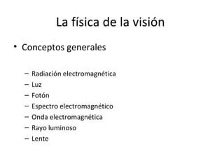 La física de la visión
• Conceptos generales

  –   Radiación electromagnética
  –   Luz
  –   Fotón
  –   Espectro electromagnético
  –   Onda electromagnética
  –   Rayo luminoso
  –   Lente
 
