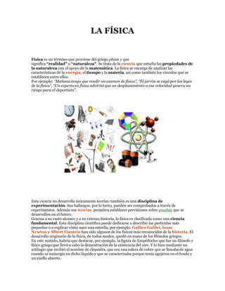 LA FÍSICA

Física es un término que proviene del griego phisis y que
significa “realidad” o “naturaleza”. Se trata de la ciencia que estudia las propiedades de
la naturaleza con el apoyo de la matemática. La física se encarga de analizar las
características de la energía, el tiempo y la materia, así como también los vínculos que se
establecen entre ellos.
Por ejemplo: “Mañana tengo que rendir un examen de física”, “El jarrón se cayó por las leyes
de la física”, “Un experto en física advirtió que un desplazamiento a esa velocidad genera un
riesgo para el deportista”.

Esta ciencia no desarrolla únicamente teorías: también es una disciplina de
experimentación. Sus hallazgos, por lo tanto, pueden ser comprobados a través de
experimentos. Además sus teorías permiten establecer previsiones sobre pruebas que se
desarrollen en el futuro.
Gracias a su vasto alcance y a su extensa historia, la física es clasificada como una ciencia
fundamental. Esta disciplina científica puede dedicarse a describir las partículas más
pequeñas o a explicar cómo nace una estrella, por ejemplo. Galileo Galilei, Isaac
Newton y Albert Einstein han sido algunos de los físicos más reconocidos de la historia. El
desarrollo originario de la física, de todos modos, quedó en mano de los filósofos griegos.
En este sentido, habría que destacar, por ejemplo, la figura de Empédocles que fue un filósofo y
físico griego que llevó a cabo la demostración de la existencia del aire. Y lo hizo mediante un
artilugio que recibió el nombre de clepsidra, que era una esfera de cobre que se llenaba de agua
cuando se sumergía en dicho líquido y que se caracterizaba porque tenía agujeros en el fondo y
un cuello abierto.

 