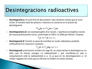    Desintegració : el nucli final té dos protons i dos neutrons menys que el nucli
    inicial. El nombre total de protons i neutrons es conserva en el procés de
    desintegració:
                                  226 Ra → 222 Rn + 4 He
                                      88         86     2
   Desintegracions : van acompanyades d’un neutrí,  (partícula energètica neutra
    de massa pràcticament nul·la, confirmada el 1953 i el 1956 per Reines i Cowan):
                                     14 C → 14 N + e- + 
                                        6     7
   Desintegració + (només es posa de manifest en nuclis radioactius produïts
    artificialment en reaccions nuclears) :
                                  25 Al → 25 Mg + e+ + 
                                     13       12
   Desintegració  (emissions similars als raigs X): un estat excitat es desintegra en un
    altre que té menys energia. La radioactivitat  pot manifestar-se sola o
    conjuntament amb la radioactivitat  o , ja que en les desintegracions  i 
    moltes vegades els nuclis que es formen es troben en estats excitats.
 