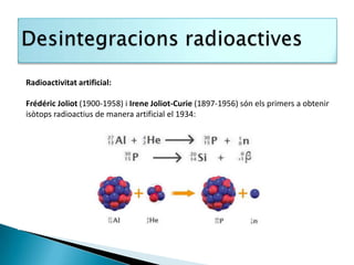 Radioactivitat artificial:

Frédéric Joliot (1900-1958) i Irene Joliot-Curie (1897-1956) són els primers a obtenir
isòtops radioactius de manera artificial el 1934:
 