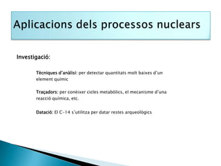 Investigació:

       Tècniques d’anàlisi: per detectar quantitats molt baixes d’un
       element químic

       Traçadors: per conèixer cicles metabòlics, el mecanisme d’una
       reacció química, etc.


       Datació: El C-14 s’utilitza per datar restes arqueològics
 