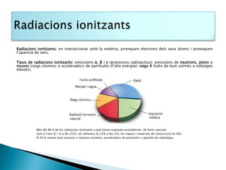 Radiacions ionitzants: en interaccionar amb la matèria, arrenquen electrons dels seus àtoms i provoquen
l’aparició de ions.

Tipus de radiacions ionitzants: emissions α, β i γ (processos radioactius); emissions de neutrons, pions o
muons (raigs còsmics o acceleradors de partícules d’alta energia); raigs X (tubs de buit sotmès a voltatges
elevats).




          Més del 80 % de les radiacions ionitzants a què estem exposats procedeixen de fonts naturals
          com a l’aire (C-14 o Rn-222), els aliments (U-238 o Na-24), les roques i materials de construcció (K-40).
          El 20 % restant està associat a reactors nuclears, acceleradors de partícules o aparells de radiologia.
 