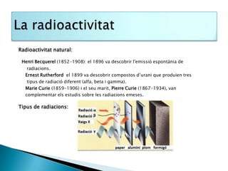 Radioactivitat natural:

 Henri Becquerel (1852-1908): el 1896 va descobrir l'emissió espontània de
   radiacions.
  Ernest Rutherford el 1899 va descobrir compostos d’urani que produïen tres
   tipus de radiació diferent (alfa, beta i gamma).
  Marie Curie (1859-1906) i el seu marit, Pierre Curie (1867-1934), van
  complementar els estudis sobre les radiacions emeses.

Tipus de radiacions:
 