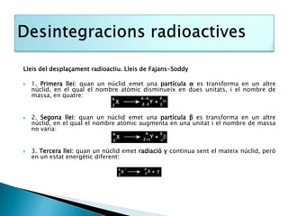 Lleis del desplaçament radioactiu. Lleis de Fajans-Soddy

   1. Primera llei: quan un núclid emet una partícula α es transforma en un altre
    núclid, en el qual el nombre atòmic disminueix en dues unitats, i el nombre de
    massa, en quatre:


   2. Segona llei: quan un núclid emet una partícula β es transforma en un altre
    núclid, en el qual el nombre atòmic augmenta en una unitat i el nombre de massa
    no varia:


   3. Tercera llei: quan un núclid emet radiació γ continua sent el mateix núclid, però
    en un estat energètic diferent:
 