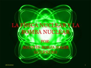 LA FÍSICA NUCLEAR Y LA
          BOMBA NUCLEAR
                    POR:
             AGUSTÍN BORJA SOLER
                 GUERRERO

26/01/2012                         1
 
